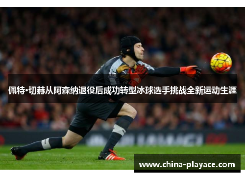 佩特·切赫从阿森纳退役后成功转型冰球选手挑战全新运动生涯