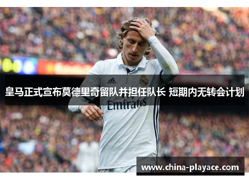皇马正式宣布莫德里奇留队并担任队长 短期内无转会计划 皇马正式宣布莫德里奇留队并担任队长 短期内无转会计划