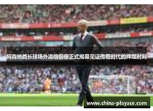 阿森纳酋长球场外温格铜像正式揭幕见证传奇时代的辉煌时刻 阿森纳酋长球场外温格铜像正式揭幕见证传奇时代的辉煌时刻