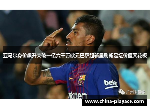 亚马尔身价飙升突破一亿六千万欧元巴萨超新星刷新足坛价值天花板 亚马尔身价飙升突破一亿六千万欧元巴萨超新星刷新足坛价值天花板