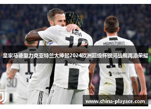 皇家马德里力克亚特兰大捧起2024欧洲超级杯银河战舰再添荣耀