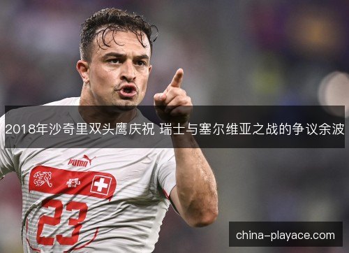 2018年沙奇里双头鹰庆祝 瑞士与塞尔维亚之战的争议余波